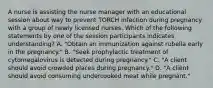 A nurse is assisting the nurse manager with an educational session about way to prevent TORCH infection during pregnancy with a group of newly licensed nurses. Which of the following statements by one of the session participants indicates understanding? A. "Obtain an immunization against rubella early in the pregnancy." B. "Seek prophylactic treatment of cytomegalovirus is detected during pregnancy." C. "A client should avoid crowded places during pregnancy." D. "A client should avoid consuming undercooked meat while pregnant."