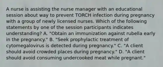 A nurse is assisting the nurse manager with an educational session about way to prevent TORCH infection during pregnancy with a group of newly licensed nurses. Which of the following statements by one of the session participants indicates understanding? A. "Obtain an immunization against rubella early in the pregnancy." B. "Seek prophylactic treatment of cytomegalovirus is detected during pregnancy." C. "A client should avoid crowded places during pregnancy." D. "A client should avoid consuming undercooked meat while pregnant."