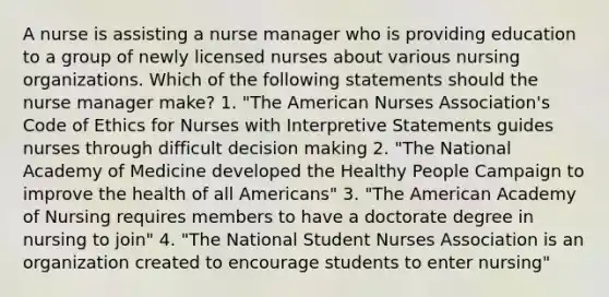 A nurse is assisting a nurse manager who is providing education to a group of newly licensed nurses about various nursing organizations. Which of the following statements should the nurse manager make? 1. "The American Nurses Association's Code of Ethics for Nurses with Interpretive Statements guides nurses through difficult decision making 2. "The National Academy of Medicine developed the Healthy People Campaign to improve the health of all Americans" 3. "The American Academy of Nursing requires members to have a doctorate degree in nursing to join" 4. "The National Student Nurses Association is an organization created to encourage students to enter nursing"