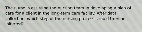 The nurse is assisting the nursing team in developing a plan of care for a client in the long-term care facility. After data collection, which step of the nursing process should then be initiated?