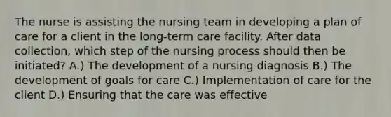 The nurse is assisting the nursing team in developing a plan of care for a client in the long-term care facility. After data collection, which step of the nursing process should then be initiated? A.) The development of a nursing diagnosis B.) The development of goals for care C.) Implementation of care for the client D.) Ensuring that the care was effective