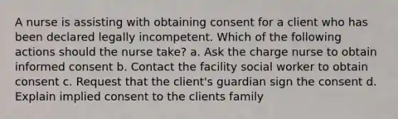 A nurse is assisting with obtaining consent for a client who has been declared legally incompetent. Which of the following actions should the nurse take? a. Ask the charge nurse to obtain informed consent b. Contact the facility social worker to obtain consent c. Request that the client's guardian sign the consent d. Explain implied consent to the clients family