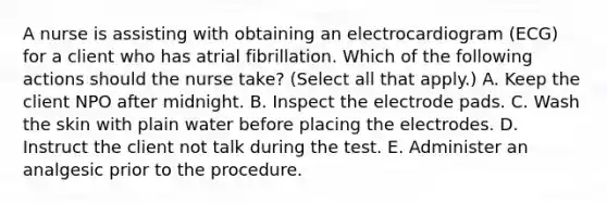 A nurse is assisting with obtaining an electrocardiogram (ECG) for a client who has atrial fibrillation. Which of the following actions should the nurse take? (Select all that apply.) A. Keep the client NPO after midnight. B. Inspect the electrode pads. C. Wash the skin with plain water before placing the electrodes. D. Instruct the client not talk during the test. E. Administer an analgesic prior to the procedure.