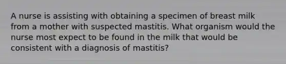 A nurse is assisting with obtaining a specimen of breast milk from a mother with suspected mastitis. What organism would the nurse most expect to be found in the milk that would be consistent with a diagnosis of mastitis?