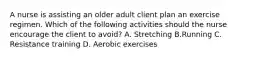 A nurse is assisting an older adult client plan an exercise regimen. Which of the following activities should the nurse encourage the client to avoid? A. Stretching B.Running C. Resistance training D. Aerobic exercises