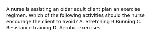 A nurse is assisting an older adult client plan an exercise regimen. Which of the following activities should the nurse encourage the client to avoid? A. Stretching B.Running C. Resistance training D. Aerobic exercises