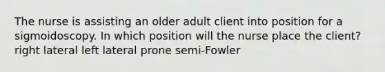 The nurse is assisting an older adult client into position for a sigmoidoscopy. In which position will the nurse place the client? right lateral left lateral prone semi-Fowler