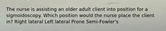 The nurse is assisting an older adult client into position for a sigmoidoscopy. Which position would the nurse place the client in? Right lateral Left lateral Prone Semi-Fowler's