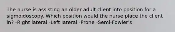 The nurse is assisting an older adult client into position for a sigmoidoscopy. Which position would the nurse place the client in? -Right lateral -Left lateral -Prone -Semi-Fowler's