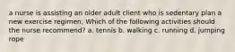 a nurse is assisting an older adult client who is sedentary plan a new exercise regimen, Which of the following activities should the nurse recommend? a. tennis b. walking c. running d. jumping rope