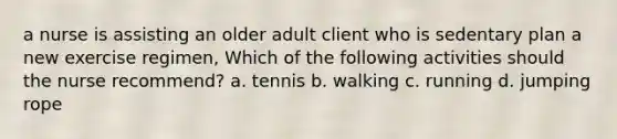 a nurse is assisting an older adult client who is sedentary plan a new exercise regimen, Which of the following activities should the nurse recommend? a. tennis b. walking c. running d. jumping rope