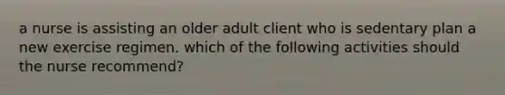 a nurse is assisting an older adult client who is sedentary plan a new exercise regimen. which of the following activities should the nurse recommend?