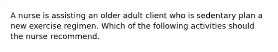 A nurse is assisting an older adult client who is sedentary plan a new exercise regimen. Which of the following activities should the nurse recommend.
