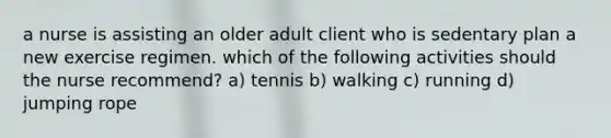 a nurse is assisting an older adult client who is sedentary plan a new exercise regimen. which of the following activities should the nurse recommend? a) tennis b) walking c) running d) jumping rope