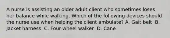 A nurse is assisting an older adult client who sometimes loses her balance while walking. Which of the following devices should the nurse use when helping the client ambulate?​ A. Gait belt ​ B. Jacket harness ​ C. Four-wheel walker ​ D. Cane ​