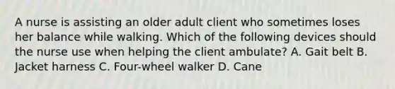 A nurse is assisting an older adult client who sometimes loses her balance while walking. Which of the following devices should the nurse use when helping the client ambulate? A. Gait belt B. Jacket harness C. Four-wheel walker D. Cane