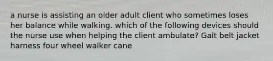 a nurse is assisting an older adult client who sometimes loses her balance while walking. which of the following devices should the nurse use when helping the client ambulate? Gait belt jacket harness four wheel walker cane