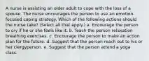 A nurse is assisting an older adult to cope with the loss of a spouse. The nurse encourages the person to use an emotion-focused coping strategy. Which of the following actions should the nurse take? (Select all that apply.) a. Encourage the person to cry if he or she feels like it. b. Teach the person relaxation breathing exercises. c. Encourage the person to make an action plan for the future. d. Suggest that the person reach out to his or her clergyperson. e. Suggest that the person attend a yoga class.