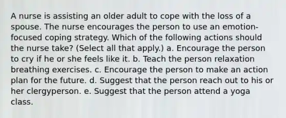 A nurse is assisting an older adult to cope with the loss of a spouse. The nurse encourages the person to use an emotion-focused coping strategy. Which of the following actions should the nurse take? (Select all that apply.) a. Encourage the person to cry if he or she feels like it. b. Teach the person relaxation breathing exercises. c. Encourage the person to make an action plan for the future. d. Suggest that the person reach out to his or her clergyperson. e. Suggest that the person attend a yoga class.