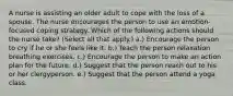 A nurse is assisting an older adult to cope with the loss of a spouse. The nurse encourages the person to use an emotion-focused coping strategy. Which of the following actions should the nurse take? (Select all that apply.) a.) Encourage the person to cry if he or she feels like it. b.) Teach the person relaxation breathing exercises. c.) Encourage the person to make an action plan for the future. d.) Suggest that the person reach out to his or her clergyperson. e.) Suggest that the person attend a yoga class.