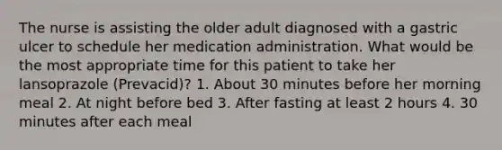 The nurse is assisting the older adult diagnosed with a gastric ulcer to schedule her medication administration. What would be the most appropriate time for this patient to take her lansoprazole (Prevacid)? 1. About 30 minutes before her morning meal 2. At night before bed 3. After fasting at least 2 hours 4. 30 minutes after each meal