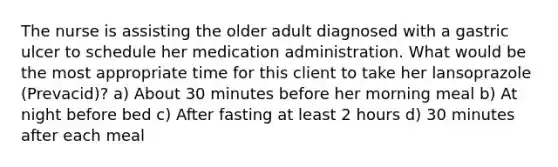 The nurse is assisting the older adult diagnosed with a gastric ulcer to schedule her medication administration. What would be the most appropriate time for this client to take her lansoprazole (Prevacid)? a) About 30 minutes before her morning meal b) At night before bed c) After fasting at least 2 hours d) 30 minutes after each meal