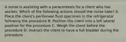 A nurse is assisting with a paracentesis for a client who has ascites. Which of the following actions should the nurse take? A. Place the client's peritoneal fluid specimen in the refrigerator following the procedure B. Position the client into a left lateral position for the procedure C. Weigh the client before the procedure D. Instruct the client to have a full bladder during the procedure