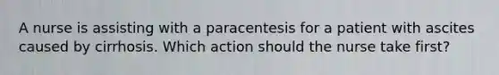 A nurse is assisting with a paracentesis for a patient with ascites caused by cirrhosis. Which action should the nurse take first?