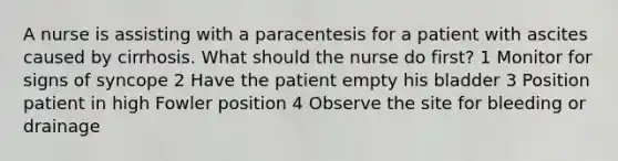 A nurse is assisting with a paracentesis for a patient with ascites caused by cirrhosis. What should the nurse do first? 1 Monitor for signs of syncope 2 Have the patient empty his bladder 3 Position patient in high Fowler position 4 Observe the site for bleeding or drainage