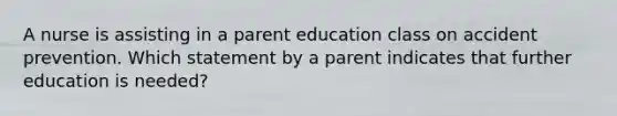 A nurse is assisting in a parent education class on accident prevention. Which statement by a parent indicates that further education is needed?