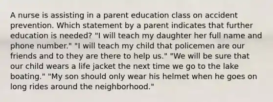 A nurse is assisting in a parent education class on accident prevention. Which statement by a parent indicates that further education is needed? "I will teach my daughter her full name and phone number." "I will teach my child that policemen are our friends and to they are there to help us." "We will be sure that our child wears a life jacket the next time we go to the lake boating." "My son should only wear his helmet when he goes on long rides around the neighborhood."