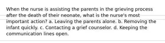 When the nurse is assisting the parents in the grieving process after the death of their neonate, what is the nurse's most important action? a. Leaving the parents alone. b. Removing the infant quickly. c. Contacting a grief counselor. d. Keeping the communication lines open.