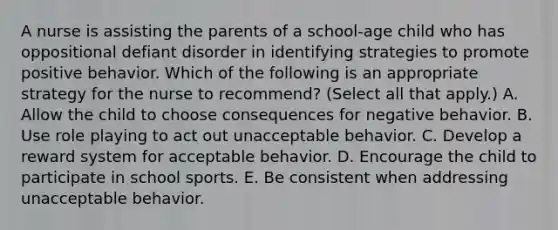 A nurse is assisting the parents of a school-age child who has oppositional defiant disorder in identifying strategies to promote positive behavior. Which of the following is an appropriate strategy for the nurse to recommend? (Select all that apply.) A. Allow the child to choose consequences for negative behavior. B. Use role playing to act out unacceptable behavior. C. Develop a reward system for acceptable behavior. D. Encourage the child to participate in school sports. E. Be consistent when addressing unacceptable behavior.