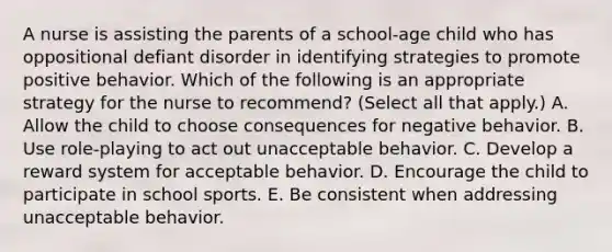 A nurse is assisting the parents of a school‑age child who has oppositional defiant disorder in identifying strategies to promote positive behavior. Which of the following is an appropriate strategy for the nurse to recommend? (Select all that apply.) A. Allow the child to choose consequences for negative behavior. B. Use role‑playing to act out unacceptable behavior. C. Develop a reward system for acceptable behavior. D. Encourage the child to participate in school sports. E. Be consistent when addressing unacceptable behavior.