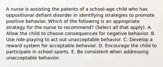 A nurse is assisting the patents of a school-age child who has oppositional defiant disorder in identifying strategies to promote positive behavior. Which of the following is an appropriate strategy for the nurse to recommend? (Select all that apply). A. Allow the child to choose consequences for negative behavior. B. Use role-playing to act out unacceptable behavior. C. Develop a reward system for acceptable behavior. D. Encourage the child to participate in school sports. E. Be consistent when addressing unacceptable behavior.