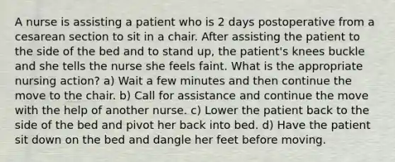 A nurse is assisting a patient who is 2 days postoperative from a cesarean section to sit in a chair. After assisting the patient to the side of the bed and to stand up, the patient's knees buckle and she tells the nurse she feels faint. What is the appropriate nursing action? a) Wait a few minutes and then continue the move to the chair. b) Call for assistance and continue the move with the help of another nurse. c) Lower the patient back to the side of the bed and pivot her back into bed. d) Have the patient sit down on the bed and dangle her feet before moving.