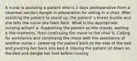 A nurse is assisting a patient who is 2 days postoperative from a cesarean section dangle in preparation for sitting in a chair. After assisting the patient to stand up, the patient' s knees buckle and she tells the nurse she feels faint. What is the appropriate nursing action? a. Supporting the patient as she stands, waiting a few moments, then continuing the move to the chair b. Calling for assistance and continuing the move with the assistance of another nurse c. Lowering the patient back to the side of the bed and pivoting her back into bed d. Having the patient sit down on the bed and dangle her feet before moving