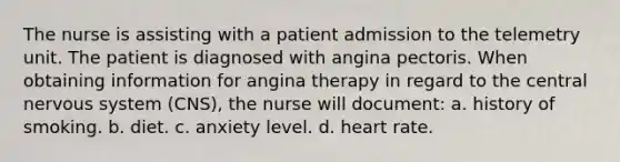 The nurse is assisting with a patient admission to the telemetry unit. The patient is diagnosed with angina pectoris. When obtaining information for angina therapy in regard to the central nervous system (CNS), the nurse will document: a. history of smoking. b. diet. c. anxiety level. d. heart rate.