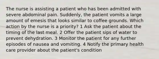 The nurse is assisting a patient who has been admitted with severe abdominal pain. Suddenly, the patient vomits a large amount of emesis that looks similar to coffee grounds. Which action by the nurse is a priority? 1 Ask the patient about the timing of the last meal. 2 Offer the patient sips of water to prevent dehydration. 3 Monitor the patient for any further episodes of nausea and vomiting. 4 Notify the primary health care provider about the patient's condition