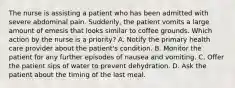 The nurse is assisting a patient who has been admitted with severe abdominal pain. Suddenly, the patient vomits a large amount of emesis that looks similar to coffee grounds. Which action by the nurse is a priority? A. Notify the primary health care provider about the patient's condition. B. Monitor the patient for any further episodes of nausea and vomiting. C. Offer the patient sips of water to prevent dehydration. D. Ask the patient about the timing of the last meal.