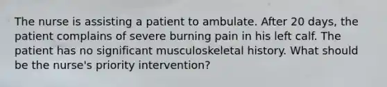 The nurse is assisting a patient to ambulate. After 20 days, the patient complains of severe burning pain in his left calf. The patient has no significant musculoskeletal history. What should be the nurse's priority intervention?