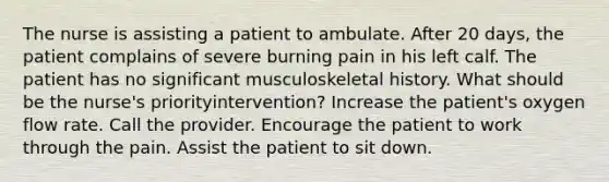 The nurse is assisting a patient to ambulate. After 20 days, the patient complains of severe burning pain in his left calf. The patient has no significant musculoskeletal history. What should be the nurse's priorityintervention? Increase the patient's oxygen flow rate. Call the provider. Encourage the patient to work through the pain. Assist the patient to sit down.