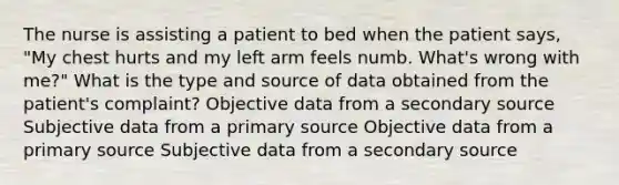 The nurse is assisting a patient to bed when the patient says, "My chest hurts and my left arm feels numb. What's wrong with me?" What is the type and source of data obtained from the patient's complaint? Objective data from a secondary source Subjective data from a primary source Objective data from a primary source Subjective data from a secondary source