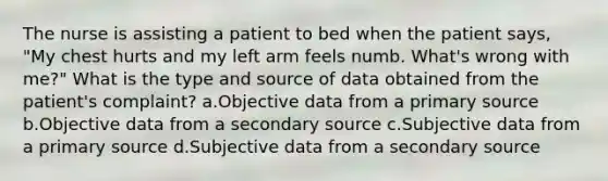 The nurse is assisting a patient to bed when the patient says, "My chest hurts and my left arm feels numb. What's wrong with me?" What is the type and source of data obtained from the patient's complaint? a.Objective data from a primary source b.Objective data from a secondary source c.Subjective data from a primary source d.Subjective data from a secondary source