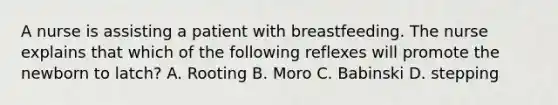 A nurse is assisting a patient with breastfeeding. The nurse explains that which of the following reflexes will promote the newborn to latch? A. Rooting B. Moro C. Babinski D. stepping