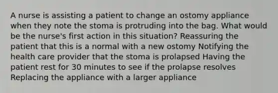 A nurse is assisting a patient to change an ostomy appliance when they note the stoma is protruding into the bag. What would be the nurse's first action in this situation? Reassuring the patient that this is a normal with a new ostomy Notifying the health care provider that the stoma is prolapsed Having the patient rest for 30 minutes to see if the prolapse resolves Replacing the appliance with a larger appliance