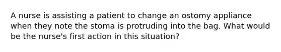 A nurse is assisting a patient to change an ostomy appliance when they note the stoma is protruding into the bag. What would be the nurse's first action in this situation?