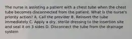 The nurse is assisting a patient with a chest tube when the chest tube becomes disconnected from the patient. What is the nurse's priority action? A. Call the provider B. Reinsert the tube immediately C. Apply a dry, sterile dressing to the insertion site and seal it on 3 sides D. Disconnect the tube from the drainage system