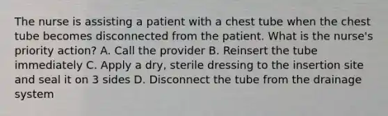 The nurse is assisting a patient with a chest tube when the chest tube becomes disconnected from the patient. What is the nurse's priority action? A. Call the provider B. Reinsert the tube immediately C. Apply a dry, sterile dressing to the insertion site and seal it on 3 sides D. Disconnect the tube from the drainage system