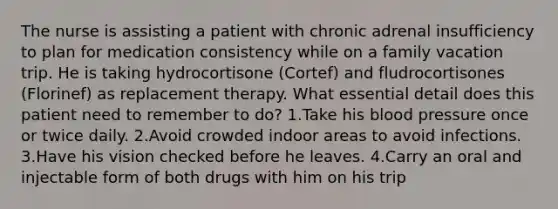 The nurse is assisting a patient with chronic adrenal insufficiency to plan for medication consistency while on a family vacation trip. He is taking hydrocortisone (Cortef) and fludrocortisones (Florinef) as replacement therapy. What essential detail does this patient need to remember to do? 1.Take his blood pressure once or twice daily. 2.Avoid crowded indoor areas to avoid infections. 3.Have his vision checked before he leaves. 4.Carry an oral and injectable form of both drugs with him on his trip